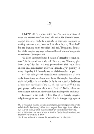 115
19
~
i now return to inhibitions: You mustn’t be silenced
when you are unsure of the plural of a noun (for example, время,
vremya, time). It would be a mistake to interrupt beginners by
making constant corrections, such as when they say “have had”
but the linguistic norm prescribes “had had.” Believe me, the edi-
fice of the English language will not collapse from confusing these
two columns of conjugation.
We don’t interrupt babies because of imperfect pronuncia-
tion.88
At the age of one and a half, they may say, “Mommy give
Baby candy!” By the time they go to school, their vocabulary
and sentence-construction ability are limited only in quantity; in
terms of quality, it follows the norms of their mother tongue.
Let’s not be angry with mistakes. Many correct solutions, even
stellar inventions, were born from them. Christopher Columbus’s
mainland, which he assumed to be India, was America. It doesn’t
detract from the beauty of the tale of John the Valiant89
that the
poet placed India somewhere near France.90
Neither does the
non-existent Bohemian sea detract from Shakespeare’s brilliance.
Lapsology is the study of slips. One of its branches specifi-
cally investigates the causes of mistakes in foreign languages. A
88.	 A Hungarian example appears in the original, a ditty for practicing how to
roll r’s (in the Scottish way): Répa, retek, mogyoró, korán reggel ritkán rikkant a
rigó. (Carrot, radish, peanut; blackbirds rarely cry out in the early morning.)
89.	 A Hungarian epic poem written in 1845 by Sándor Petőfi, translated into
English by John Ridland in 1999.
90.	 It may well serve to enhance the poem’s character as a fairy tale.
 
