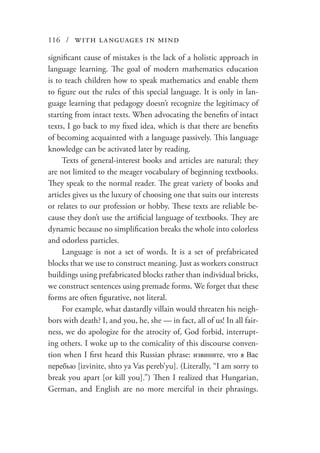 116 / with languages in mind
significant cause of mistakes is the lack of a holistic approach in
language learning. The goal of modern mathematics education
is to teach children how to speak mathematics and enable them
to figure out the rules of this special language. It is only in lan-
guage learning that pedagogy doesn’t recognize the legitimacy of
starting from intact texts. When advocating the benefits of intact
texts, I go back to my fixed idea, which is that there are benefits
of becoming acquainted with a language passively. This language
knowledge can be activated later by reading.
Texts of general-interest books and articles are natural; they
are not limited to the meager vocabulary of beginning textbooks.
They speak to the normal reader. The great variety of books and
articles gives us the luxury of choosing one that suits our interests
or relates to our profession or hobby. These texts are reliable be-
cause they don’t use the artificial language of textbooks. They are
dynamic because no simplification breaks the whole into colorless
and odorless particles.
Language is not a set of words. It is a set of prefabricated
blocks that we use to construct meaning. Just as workers construct
buildings using prefabricated blocks rather than individual bricks,
we construct sentences using premade forms. We forget that these
forms are often figurative, not literal.
For example, what dastardly villain would threaten his neigh-
bors with death? I, and you, he, she — in fact, all of us! In all fair-
ness, we do apologize for the atrocity of, God forbid, interrupt-
ing others. I woke up to the comicality of this discourse conven-
tion when I first heard this Russian phrase: извините, что я Вас
перебью [izvinite, shto ya Vas pereb’yu]. (Literally, “I am sorry to
break you apart [or kill you].”) Then I realized that Hungarian,
German, and English are no more merciful in their phrasings.
 