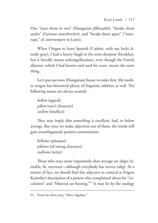 Kató Lomb / 117
One “tears them in two” (Hungarian félbeszakít), “breaks them
under” (German unterbrechen), and “breaks them apart” (“inter-
rupt,” cf. interrumpere in Latin).
When I began to learn Spanish (I admit, with my locks al-
ready gray), I had a hearty laugh at the term desayuno (breakfast,
but it literally means unhungrification), even though the French
déjeuner, which I had known and used for years, means the same
thing.
Let’s put our own (Hungarian) house in order first. My moth-
er tongue has borrowed plenty of linguistic oddities as well. The
following nouns are always neutral:
kellem (appeal)
jellem (one’s character)
szellem (intellect)
They may imply that something is excellent, bad, or below
average. But once we make adjectives out of them, the words will
gain unambiguously positive connotations:
kellemes (pleasant)
jellemes (of strong character)
szellemes (witty)
Those who react more impatiently than average are ideges (ir-
ritable, lit. nervous)—although everybody has nerves (ideg). As a
matter of fact, we should find this adjective as comical as Frigyes
Karinthy’s description of a person who complained about his “cir-
culation” and “bilateral ear-hearing.”91
It may be by the analogy
91.	 From the short story “Mint vélgaban.”
 