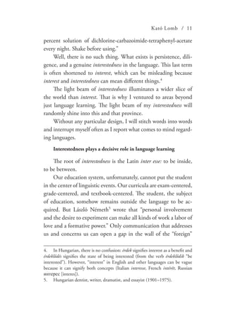 Kató Lomb / 11
percent solution of dichlorine-carbazoimide-tetraphenyl-acetate
every night. Shake before using.”
Well, there is no such thing. What exists is persistence, dili-
gence, and a genuine interestedness in the language. This last term
is often shortened to interest, which can be misleading because
interest and interestedness can mean different things.4
The light beam of interestedness illuminates a wider slice of
the world than interest. That is why I ventured to areas beyond
just language learning. The light beam of my interestedness will
randomly shine into this and that province.
Without any particular design, I will stitch words into words
and interrupt myself often as I report what comes to mind regard-
ing languages.
Interestedness plays a decisive role in language learning
The root of interestedness is the Latin inter esse: to be inside,
to be between.
Our education system, unfortunately, cannot put the student
in the center of linguistic events. Our curricula are exam-centered,
grade-centered, and textbook-centered. The student, the subject
of education, somehow remains outside the language to be ac-
quired. But László Németh5
wrote that “personal involvement
and the desire to experiment can make all kinds of work a labor of
love and a formative power.” Only communication that addresses
us and concerns us can open a gap in the wall of the “foreign”
4.	 In Hungarian, there is no confusion: érdek signifies interest as a benefit and
érdeklődés signifies the state of being interested (from the verb érdeklődik “be
interested”). However, “interest” in English and other languages can be vague
because it can signify both concepts (Italian interesse, French intérêt, Russian
интерес [interes]).
5.	 Hungarian dentist, writer, dramatist, and essayist (1901–1975).
 