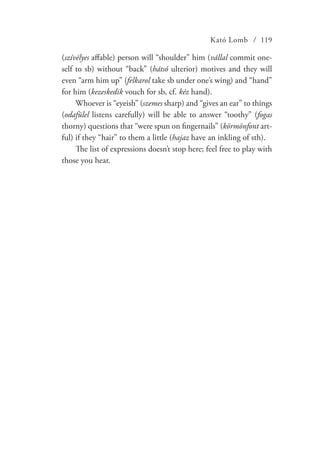 Kató Lomb / 119
(szívélyes affable) person will “shoulder” him (vállal commit one-
self to sb) without “back” (hátsó ulterior) motives and they will
even “arm him up” (felkarol take sb under one’s wing) and “hand”
for him (kezeskedik vouch for sb, cf. kéz hand).
Whoever is “eyeish” (szemes sharp) and “gives an ear” to things
(odafülel listens carefully) will be able to answer “toothy” (fogas
thorny) questions that “were spun on fingernails” (körmönfont art-
ful) if they “hair” to them a little (hajaz have an inkling of sth).
The list of expressions doesn’t stop here; feel free to play with
those you hear.
 
