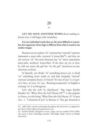121
20
~
let me have another word about reading co-
herent texts. I will begin with vocabulary.
It is not individual words that are the most difficult to remem-
ber, but arguments whose logic is different from what is usual in our
mother tongue
Russians are not jealous “of” someone but “towards” someone
(ревновать к кому-либо, revnovat’ k komu-libo92
), and they are
not envious “of” the more fortunate but “to” them (завидовать
кому-либо, zavidovat’ komu-libo). If she does say yes to him,
he will not marry the girl but “on the girl” (жениться на ком,
zhenit’sya na kom).
In Spanish, one thinks “in” something (pensar en), is afraid
“to” something (tener miedo a), and feels antipathy “toward”
someone (antipatia hacia). In French “It’s nice of you” is c’est gen-
til à Vous—it’s nice “to” you. “Resisting temptation” in English is
resisting “to” it in Hungarian.
Let’s take the verb “to (day)dream.” Pop singer Katalin
Karády’s hit “What Does the Girl Dream Of”93
is also popular
in France, its title being “What Does the Girl Dream To” (À quoi
rêve…). “I dreamed of you” in Russian is “You got dreamed to
92.	 либо [libo] remains unchanged throughout the declension, as opposed to
кто [kto], which reflects the grammatical case.
93.	 Katalin Karády: Hungarian actress, singer, and sex symbol (1910–1990).
The quote is from Holdvilágos éjszakán “Moonlight Night” (lyrics by Mihály
Eisemann).
 