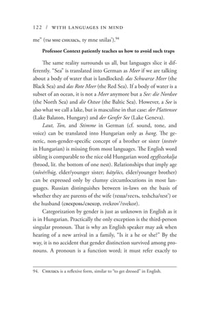 122 / with languages in mind
me” (ты мне снилась, ty mne snilas’).94
Professor Context patiently teaches us how to avoid such traps
The same reality surrounds us all, but languages slice it dif-
ferently. “Sea” is translated into German as Meer if we are talking
about a body of water that is landlocked: das Schwarze Meer (the
Black Sea) and das Rote Meer (the Red Sea). If a body of water is a
subset of an ocean, it is not a Meer anymore but a See: die Nordsee
(the North Sea) and die Ostsee (the Baltic Sea). However, a See is
also what we call a lake, but is masculine in that case: der Plattensee
(Lake Balaton, Hungary) and der Genfer See (Lake Geneva).
Laut, Ton, and Stimme in German (cf. sound, tone, and
voice) can be translated into Hungarian only as hang. The ge-
neric, non-gender-specific concept of a brother or sister (testvér
in Hungarian) is missing from most languages. The English word
sibling is comparable to the nice old Hungarian word egyfészekalja
(brood, lit. the bottom of one nest). Relationships that imply age
(nővér/húg, elder/younger sister; báty/öcs, elder/younger brother)
can be expressed only by clumsy circumlocutions in most lan-
guages. Russian distinguishes between in-laws on the basis of
whether they are parents of the wife (теща/тесть, teshcha/test’) or
the husband (свекровь/свекор, svekrov’/svekor).
Categorization by gender is just as unknown in English as it
is in Hungarian. Practically the only exception is the third-person
singular pronoun. That is why an English speaker may ask when
hearing of a new arrival in a family, “Is it a he or she?” By the
way, it is no accident that gender distinction survived among pro-
nouns. A pronoun is a function word; it must refer exactly to
94.	 Снилась is a reflexive form, similar to “to get dressed” in English.
 