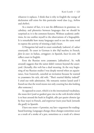 Kató Lomb / 123
whatever it replaces. I think that is why in English the vestige of
declension still exists for this particular word class (e.g., he/him
and she/her).
As a matter of fact, it is not the differences in grammar, vo-
cabulary, and phonetics between languages that we should be
surprised at; it is the common features. Without academic ambi-
tions, let me confine myself to the observations of a linguaphile.
It is remarkable how many languages used to use the same word
to express the activity of winning a lady’s heart.
A Hungarian lad used to court somebody (udvarol, cf. udvar
courtyard). To court in German is den Hof machen; in French,
faire la cour  ; in Italian, corteggiare   ; in Spanish, hacer la corte. All
reflect court in English.
Even the Russian term ухаживать [ukhazhivat’, lit. walk
around] suggests that the suitor didn’t venture beyond the court-
yard. (Actually, this verb has a dual meaning. At the very begin-
ning of my Russian studies I was deeply moved when an aquain-
tance, Ivan Ivanovich, canceled an invitation because he wanted
to ухаживать his sick, old wife. “That’s marital fidelity indeed!”
I cried out with admiration. My romantic notion lasted until I
found out that the word means not only courting but also looking
after someone.)
As opposed to court, which is in the international vocabulary,
the noun kert (yard or garden) gave rise to the verb kertelni which
is to beat around the bush in English, aller par quatre chemins (go
by four ways) in French, and tergiversar (turn your back [towards
the goal]) in Spanish.
I have one more—I promise, my last—argument for reading-
based learning. Languages change; these changes sometimes occur
as a result of a stroke of a pen, sometimes as a result of a slower
 