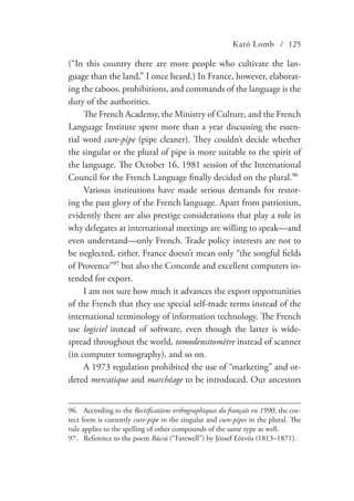 Kató Lomb / 125
(“In this country there are more people who cultivate the lan-
guage than the land,” I once heard.) In France, however, elaborat-
ing the taboos, prohibitions, and commands of the language is the
duty of the authorities.
The French Academy, the Ministry of Culture, and the French
Language Institute spent more than a year discussing the essen-
tial word cure-pipe (pipe cleaner). They couldn’t decide whether
the singular or the plural of pipe is more suitable to the spirit of
the language. The October 16, 1981 session of the International
Council for the French Language finally decided on the plural.96
Various institutions have made serious demands for restor-
ing the past glory of the French language. Apart from patriotism,
evidently there are also prestige considerations that play a role in
why delegates at international meetings are willing to speak—and
even understand—only French. Trade policy interests are not to
be neglected, either. France doesn’t mean only “the songful fields
of Provence”97
but also the Concorde and excellent computers in-
tended for export.
I am not sure how much it advances the export opportunities
of the French that they use special self-made terms instead of the
international terminology of information technology. The French
use logiciel instead of software, even though the latter is wide-
spread throughout the world, tomodensitomètre instead of scanner
(in computer tomography), and so on.
A 1973 regulation prohibited the use of “marketing” and or-
dered mercatique and marchéage to be introduced. Our ancestors
96.	 According to the Rectifications orthographiques du français en 1990, the cor-
rect form is currently cure-pipe in the singular and cure-pipes in the plural. The
rule applies to the spelling of other compounds of the same type as well.
97.	 Reference to the poem Búcsú (“Farewell”) by József Eötvös (1813–1871).
 