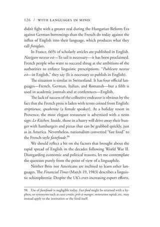 126 / with languages in mind
didn’t fight with a greater zeal during the Hungarian Reform Era
against German borrowings than the French do today against the
influx of English into their language, which produces what they
call franglais.
In France, 66% of scholarly articles are published in English.
Navigare necesse est—To sail is necessary—it has been proclaimed.
French people who want to succeed shrug at the ambitions of the
authorities to enforce linguistic prescriptions. “Publicare necesse
est—in English,” they say (It is necessary to publish in English).
The situation is similar in Switzerland. It has four official lan-
guages—French, German, Italian, and Romansh—but a fifth is
used in academic journals and at conferences—English.
The lack of success of the collective endeavor is obvious by the
fact that the French press is laden with terms coined from English:
striptiseuse, speakerine (a female speaker). At a holiday resort in
Provence, the most elegant restaurant is advertised with a neon
sign: Le Kitchen. Inside, those in a hurry will drive away their hun-
ger with hamburgers and pizzas that can be grabbed quickly, just
as in America. Nevertheless, nationalism converted “fast food” to
the French-style fastefoude.98
We should reflect a bit on the factors that brought about the
rapid spread of English in the decades following World War II.
Disregarding economic and political reasons, let me contemplate
the question purely from the point of view of a linguaphile.
Neither Brits nor Americans are inclined to learn other lan-
guages. The Financial Times (March 19, 1983) describes a linguis-
tic schizophrenia: Despite the UK’s ever-increasing export efforts,
98.	 Use of fastefoude is negligible today. Fast-food might be retained with a hy-
phen, or synonyms such as casse-croûte, prêt-à-manger, restoration rapide, etc. may
instead apply to the institution or the food itself.
 