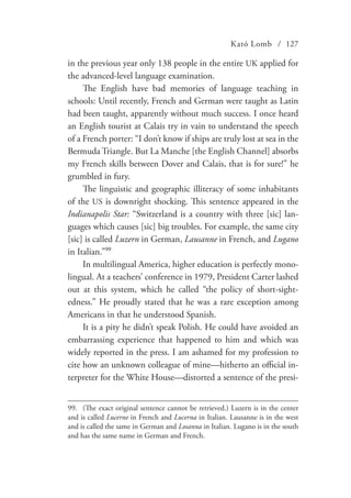 Kató Lomb / 127
in the previous year only 138 people in the entire UK applied for
the advanced-level language examination.
The English have bad memories of language teaching in
schools: Until recently, French and German were taught as Latin
had been taught, apparently without much success. I once heard
an English tourist at Calais try in vain to understand the speech
of a French porter: “I don’t know if ships are truly lost at sea in the
Bermuda Triangle. But La Manche [the English Channel] absorbs
my French skills between Dover and Calais, that is for sure!” he
grumbled in fury.
The linguistic and geographic illiteracy of some inhabitants
of the US is downright shocking. This sentence appeared in the
Indianapolis Star: “Switzerland is a country with three [sic] lan-
guages which causes [sic] big troubles. For example, the same city
[sic] is called Luzern in German, Lausanne in French, and Lugano
in Italian.”99
In multilingual America, higher education is perfectly mono-
lingual. At a teachers’ conference in 1979, President Carter lashed
out at this system, which he called “the policy of short-sight-
edness.” He proudly stated that he was a rare exception among
Americans in that he understood Spanish.
It is a pity he didn’t speak Polish. He could have avoided an
embarrassing experience that happened to him and which was
widely reported in the press. I am ashamed for my profession to
cite how an unknown colleague of mine—hitherto an official in-
terpreter for the White House—distorted a sentence of the presi-
99.	 (The exact original sentence cannot be retrieved.) Luzern is in the center
and is called Lucerne in French and Lucerna in Italian. Lausanne is in the west
and is called the same in German and Losanna in Italian. Lugano is in the south
and has the same name in German and French.
 