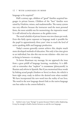12 / with languages in mind
language to be acquired.6
Half a century ago, children of “good” families acquired lan-
guages in private lessons. Children of the “best” families were
raised by Fräuleins, misses, and mademoiselles. The nanny system
was very effective because the instructor used the most personal
form, the most suitable one for memorizing: the imperative mood.
It is still referred to by educators as the golden tense.
The usual schedule of private lessons was two classes per week.
Even this fairly sparse exposure to language made it possible for
the pupil in approximately three years’ time to reach the level of
active speaking skills and language production.
Today’s courses generally cannot achieve this, despite much
more developed methods of education. Not only is less time given
to an individual, but also this one-to-one relation—this inter esse
or being in between—is missing.
To better illuminate my message, let me approach the issue
from a great pitfall of language learning, vocabulary. It is diffi-
cult to remember that “nephew” is племянник [plemyannik] in
Russian and sobrino in Spanish. But if you memorized these words
by linking actual people (Andrew or Steve) to them, the vehicle is
born right away, ready to deliver the desired term when needed.
We have incorporated the new word into the reality of our lives.
The word in the new language doesn’t link to the native-language
one but rather to the content behind it.
6.	 Author’s note: I put “foreign” in quotes because I find it rather displeasing.
It may be enough to build a barrier between us and the new language.
 