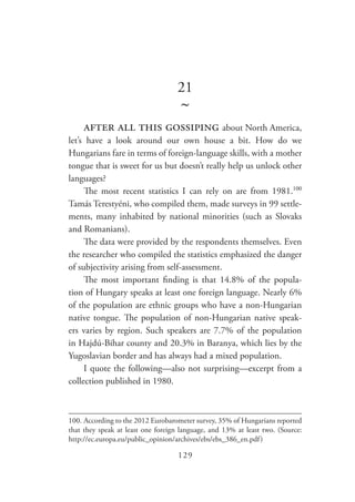 129
21
~
after all this gossiping about North America,
let’s have a look around our own house a bit. How do we
Hungarians fare in terms of foreign-language skills, with a mother
tongue that is sweet for us but doesn’t really help us unlock other
languages?
The most recent statistics I can rely on are from 1981.100
Tamás Terestyéni, who compiled them, made surveys in 99 settle-
ments, many inhabited by national minorities (such as Slovaks
and Romanians).
The data were provided by the respondents themselves. Even
the researcher who compiled the statistics emphasized the danger
of subjectivity arising from self-assessment.
The most important finding is that 14.8% of the popula-
tion of Hungary speaks at least one foreign language. Nearly 6%
of the population are ethnic groups who have a non-Hungarian
native tongue. The population of non-Hungarian native speak-
ers varies by region. Such speakers are 7.7% of the population
in Hajdú-Bihar county and 20.3% in Baranya, which lies by the
Yugoslavian border and has always had a mixed population.
I quote the following—also not surprising—excerpt from a
collection published in 1980.
100.	According to the 2012 Eurobarometer survey, 35% of Hungarians reported
that they speak at least one foreign language, and 13% at least two. (Source:
http://ec.europa.eu/public_opinion/archives/ebs/ebs_386_en.pdf)
 