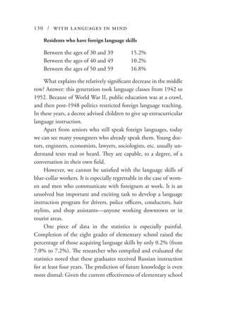 130 / with languages in mind
Residents who have foreign language skills
Between the ages of 30 and 39	 15.2%
Between the ages of 40 and 49	 10.2%
Between the ages of 50 and 59	 16.8%
What explains the relatively significant decrease in the middle
row? Answer: this generation took language classes from 1942 to
1952. Because of World War II, public education was at a crawl,
and then post-1948 politics restricted foreign language teaching.
In these years, a decree advised children to give up extracurricular
language instruction.
Apart from seniors who still speak foreign languages, today
we can see many youngsters who already speak them. Young doc-
tors, engineers, economists, lawyers, sociologists, etc. usually un-
derstand texts read or heard. They are capable, to a degree, of a
conversation in their own field.
However, we cannot be satisfied with the language skills of
blue-collar workers. It is especially regrettable in the case of wom-
en and men who communicate with foreigners at work. It is an
unsolved but important and exciting task to develop a language
instruction program for drivers, police officers, conductors, hair
stylists, and shop assistants—anyone working downtown or in
tourist areas.
One piece of data in the statistics is especially painful.
Completion of the eight grades of elementary school raised the
percentage of those acquiring language skills by only 0.2% (from
7.0% to 7.2%). The researcher who compiled and evaluated the
statistics noted that these graduates received Russian instruction
for at least four years. The prediction of future knowledge is even
more dismal: Given the current effectiveness of elementary school
 
