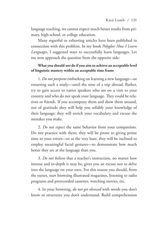 Kató Lomb / 131
language teaching, we cannot expect much better results from pri-
mary, high-school, or college education.
Many regretful or exhorting articles have been published in
connection with this problem. In my book Polyglot: How I Learn
Languages, I suggested ways to successfully learn languages. Let
me now approach the question from the opposite side:
What you should not do if you aim to achieve an acceptable level
of linguistic mastery within an acceptable time frame
1. Do not postpone embarking on learning a new language—or
restarting such a study—until the time of a trip abroad. Rather,
try to gain access to native speakers who are on a visit to your
country and who do not speak your language. They could be rela-
tives or friends. If you accompany them and show them around,
out of gratitude they will help you solidify your knowledge of
their language; they will enrich your vocabulary and excuse the
mistakes you make.
2. Do not expect the same behavior from your compatriots.
Do not practice with them; they will be prone to giving prime
time to your errors—or at the very least, they will be inclined to
employ meaningful facial gestures—to demonstrate how much
better they are at the language than you.
3. Do not believe that a teacher’s instruction, no matter how
intense and in-depth it may be, gives you an excuse not to delve
into the language on your own. For this reason you should, from
the outset, start browsing illustrated magazines, listening to radio
programs and prerecorded cassettes, watching movies, etc.
4. In your browsing, do not get obsessed with words you don’t
know or structures you don’t understand. Build comprehension
 