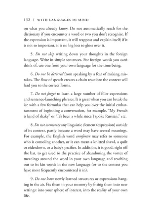 132 / with languages in mind
on what you already know. Do not automatically reach for the
dictionary if you encounter a word or two you don’t recognize. If
the expression is important, it will reappear and explain itself; if it
is not so important, it is no big loss to gloss over it.
5. Do not skip writing down your thoughts in the foreign
language. Write in simple sentences. For foreign words you can’t
think of, use one from your own language for the time being.
6. Do not be deterred from speaking by a fear of making mis-
takes. The flow of speech creates a chain reaction: the context will
lead you to the correct forms.
7. Do not forget to learn a large number of filler expressions
and sentence-launching phrases. It is great when you can break the
ice with a few formulas that can help you over the initial embar-
rassment of beginning a conversation, for example, “My French
is kind of shaky” or “It’s been a while since I spoke Russian,” etc.
8. Do not memorize any linguistic element (expression) outside
of its context, partly because a word may have several meanings.
For example, the English word comforter may refer to someone
who is consoling another, or it can mean a knitted shawl, a quilt
or eiderdown, or a baby’s pacifier. In addition, it is good, right off
the bat, to get used to the practice of abandoning the vortex of
meanings around the word in your own language and reaching
out to its kin words in the new language (or to the context you
have most frequently encountered it in).
9. Do not leave newly learned structures or expressions hang-
ing in the air. Fix them in your memory by fitting them into new
settings: into your sphere of interest, into the reality of your own
life.
 