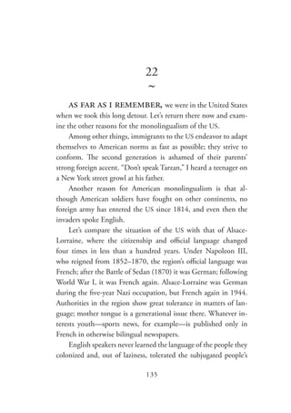 135
22
~
as far as i remember, we were in the United States
when we took this long detour. Let’s return there now and exam-
ine the other reasons for the monolingualism of the US.
Among other things, immigrants to the US endeavor to adapt
themselves to American norms as fast as possible; they strive to
conform. The second generation is ashamed of their parents’
strong foreign accent. “Don’t speak Tarzan,” I heard a teenager on
a New York street growl at his father.
Another reason for American monolingualism is that al-
though American soldiers have fought on other continents, no
foreign army has entered the US since 1814, and even then the
invaders spoke English.
Let’s compare the situation of the US with that of Alsace-
Lorraine, where the citizenship and official language changed
four times in less than a hundred years. Under Napoleon III,
who reigned from 1852–1870, the region’s official language was
French; after the Battle of Sedan (1870) it was German; following
World War I, it was French again. Alsace-Lorraine was German
during the five-year Nazi occupation, but French again in 1944.
Authorities in the region show great tolerance in matters of lan-
guage; mother tongue is a generational issue there. Whatever in-
terests youth—sports news, for example—is published only in
French in otherwise bilingual newspapers.
English speakers never learned the language of the people they
colonized and, out of laziness, tolerated the subjugated people’s
 