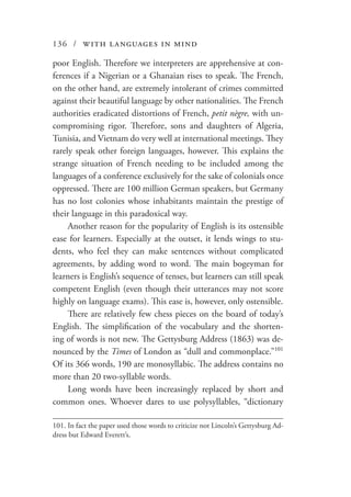 136 / with languages in mind
poor English. Therefore we interpreters are apprehensive at con-
ferences if a Nigerian or a Ghanaian rises to speak. The French,
on the other hand, are extremely intolerant of crimes committed
against their beautiful language by other nationalities. The French
authorities eradicated distortions of French, petit nègre, with un-
compromising rigor. Therefore, sons and daughters of Algeria,
Tunisia, and Vietnam do very well at international meetings. They
rarely speak other foreign languages, however. This explains the
strange situation of French needing to be included among the
languages of a conference exclusively for the sake of colonials once
oppressed. There are 100 million German speakers, but Germany
has no lost colonies whose inhabitants maintain the prestige of
their language in this paradoxical way.
Another reason for the popularity of English is its ostensible
ease for learners. Especially at the outset, it lends wings to stu-
dents, who feel they can make sentences without complicated
agreements, by adding word to word. The main bogeyman for
learners is English’s sequence of tenses, but learners can still speak
competent English (even though their utterances may not score
highly on language exams). This ease is, however, only ostensible.
There are relatively few chess pieces on the board of today’s
English. The simplification of the vocabulary and the shorten-
ing of words is not new. The Gettysburg Address (1863) was de-
nounced by the Times of London as “dull and commonplace.”101
Of its 366 words, 190 are monosyllabic. The address contains no
more than 20 two-syllable words.
Long words have been increasingly replaced by short and
common ones. Whoever dares to use polysyllables, “dictionary
101.	In fact the paper used those words to criticize not Lincoln’s Gettysburg Ad-
dress but Edward Everett’s.
 