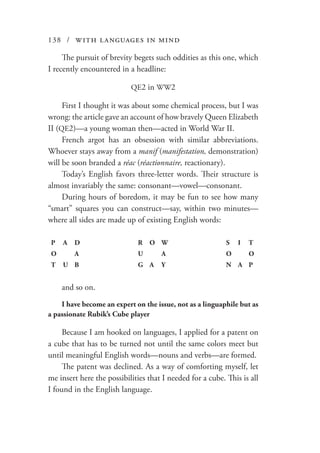 138 / with languages in mind
The pursuit of brevity begets such oddities as this one, which
I recently encountered in a headline:
QE2 in WW2
First I thought it was about some chemical process, but I was
wrong: the article gave an account of how bravely Queen Elizabeth
II (QE2)—a young woman then—acted in World War II.
French argot has an obsession with similar abbreviations.
Whoever stays away from a manif (manifestation, demonstration)
will be soon branded a réac (réactionnaire, reactionary).
Today’s English favors three-letter words. Their structure is
almost invariably the same: consonant—vowel—consonant.
During hours of boredom, it may be fun to see how many
“smart” squares you can construct—say, within two minutes—
where all sides are made up of existing English words:
P A D R O W S I T
O A U A O O
T U B G A Y N A P
and so on.
I have become an expert on the issue, not as a linguaphile but as
a passionate Rubik’s Cube player
Because I am hooked on languages, I applied for a patent on
a cube that has to be turned not until the same colors meet but
until meaningful English words—nouns and verbs—are formed.
The patent was declined. As a way of comforting myself, let
me insert here the possibilities that I needed for a cube. This is all
I found in the English language.
 