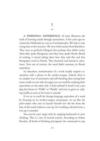 13
1
~
a personal experience of mine illustrates the
truth of learning words through associations. A few years ago we
visited the Dobšinská ice cave in Czechoslovakia. We had to wait
a long time at the entrance. We were with tourists from Bratislava.
They were so perfectly bilingual that perhaps they didn’t notice
when they spoke Hungarian and when they spoke Slovak. Bored
of waiting, I started asking them how they said this and that
Hungarian word in Slovak. They hemmed and hawed in reluc-
tance. Torn out of context, the word didn’t summon its Slovak
equivalent.
In education, memorization of a word usually requires as-
sociation with a phrase in the mother-tongue. Indeed, there is
no simpler way of assessment and self-checking than testing how
many words on one side of a page you can recall by studying their
equivalents on the other side. A bad method! A word is not a pet
dog that listens to “Fluffy” or “Buddy” and runs to greet us, yelp-
ing readily as soon as his name is uttered.
If we try to recall the foreign-language equivalent of a word
by focusing on its mother-tongue counterpart, we are like the
pole-vaulter who tries to launch himself over the bar from the
base of the stand without a run-up. For recalling a desired term, a
run-up is essential.
You can hit your target only by stepping backwards in your
thinking. This is a law of mental activity. According to Arthur
Koestler, all kinds of thinking presuppose the command to step
 