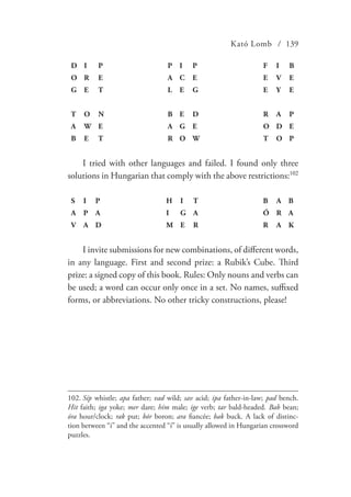 Kató Lomb / 139
D I P P I P F I B
O R E A C E E V E
G E T L E G E Y E
T O N B E D R A P
A W E A G E O D E
B E T R O W T O P
I tried with other languages and failed. I found only three
solutions in Hungarian that comply with the above restrictions:102
S I P H I T B A B
A P A I G A Ó R A
V A D M E R R A K
I invite submissions for new combinations, of different words,
in any language. First and second prize: a Rubik’s Cube. Third
prize: a signed copy of this book. Rules: Only nouns and verbs can
be used; a word can occur only once in a set. No names, suffixed
forms, or abbreviations. No other tricky constructions, please!
102.	Síp whistle; apa father; vad wild; sav acid; ipa father-in-law; pad bench.
Hit faith; iga yoke; mer dare; hím male; ige verb; tar bald-headed. Bab bean;
óra hour/clock; rak put; bór boron; ara fiancée; bak buck. A lack of distinc-
tion between “i” and the accented “í” is usually allowed in Hungarian crossword
puzzles.
 
