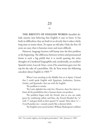 141
23
~
the brevity of english words shouldn’t de-
lude anyone into believing that English is easy to learn. It has
built-in difficulties; they are built in so cleverly that it takes a fairly
long time to notice them. To repeat an old joke: Only the first 10
years are easy; then it becomes more and more difficult.
However, language learners will bump into the first problem
at the beginning. The difference between written and pronounced
forms is such a big pitfall that it is worth quoting the witty
thoughts of a hardened linguaphile and, incidentally, an excellent
Spanish writer, Luca de Tena—even if he sometimes goes over the
top for the sake of a punchline. Mr. de Tena wrote the following
anecdote about English in 1969.103
When I was traveling in the Middle East or in Spain, I found
that I could speak English with Egyptians, Jordanians, Syrians,
Greeks, and Spaniards—but not with the English.
The problem is vowels.
The Latin alphabet has only five. However, these five don’t ex-
haust all the possibilities that a human throat can produce.
The problem began with the French. Just as you can make
green by combining yellow and blue, the French blended the “u”
with “i” and gave birth to their special “ü” sound. Their silent “e”—
if you’ll pardon me—sounds exactly like a discreet belch.
The English went much further. William Shakespeare’s sublime
103.	“Las vocales inglesas y las laringitis peninsulares.” ABC, January 4, 1969.
 