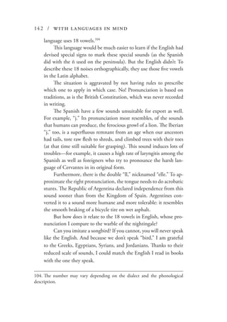 142 / with languages in mind
language uses 18 vowels.104
This language would be much easier to learn if the English had
devised special signs to mark these special sounds (as the Spanish
did with the ñ used on the peninsula). But the English didn’t: To
describe these 18 noises orthographically, they use those five vowels
in the Latin alphabet.
The situation is aggravated by not having rules to prescribe
which one to apply in which case. No! Pronunciation is based on
traditions, as is the British Constitution, which was never recorded
in writing.
The Spanish have a few sounds unsuitable for export as well.
For example, “j.” Its pronunciation most resembles, of the sounds
that humans can produce, the ferocious growl of a lion. The Iberian
“j,” too, is a superfluous remnant from an age when our ancestors
had tails, tore raw flesh to shreds, and climbed trees with their toes
(at that time still suitable for grasping). This sound induces lots of
troubles—for example, it causes a high rate of laryngitis among the
Spanish as well as foreigners who try to pronounce the harsh lan-
guage of Cervantes in its original form.
Furthermore, there is the double “ll,” nicknamed “elle.” To ap-
proximate the right pronunciation, the tongue needs to do acrobatic
stunts. The Republic of Argentina declared independence from this
sound sooner than from the Kingdom of Spain. Argentines con-
verted it to a sound more humane and more tolerable: it resembles
the smooth braking of a bicycle tire on wet asphalt.
But how does it relate to the 18 vowels in English, whose pro-
nunciation I compare to the warble of the nightingale?
Can you imitate a songbird? If you cannot, you will never speak
like the English. And because we don’t speak “bird,” I am grateful
to the Greeks, Egyptians, Syrians, and Jordanians. Thanks to their
reduced scale of sounds, I could match the English I read in books
with the one they speak.
104.	The number may vary depending on the dialect and the phonological
description.
 