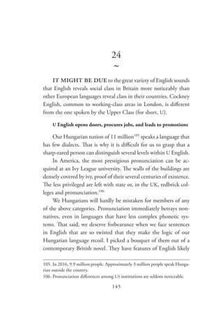 145
24
~
it might be dueto the great variety of English sounds
that English reveals social class in Britain more noticeably than
other European languages reveal class in their countries. Cockney
English, common to working-class areas in London, is different
from the one spoken by the Upper Class (for short, U).
U English opens doors, procures jobs, and leads to promotions
Our Hungarian nation of 11 million105
speaks a language that
has few dialects. That is why it is difficult for us to grasp that a
sharp-eared person can distinguish several levels within U English.
In America, the most prestigious pronunciation can be ac-
quired at an Ivy League university. The walls of the buildings are
densely covered by ivy, proof of their several centuries of existence.
The less privileged are left with state or, in the UK, redbrick col-
leges and pronunciation.106
We Hungarians will hardly be mistaken for members of any
of the above categories. Pronunciation immediately betrays non-
natives, even in languages that have less complex phonetic sys-
tems. That said, we deserve forbearance when we face sentences
in English that are so twisted that they make the logic of our
Hungarian language recoil. I picked a bouquet of them out of a
contemporary British novel. They have features of English likely
105.	In 2016, 9.9 million people. Approximately 3 million people speak Hunga-
rian outside the country.
106.	Pronunciation differences among US institutions are seldom noticeable.
 