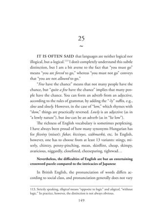 149
25
~
it is often said that languages are neither logical nor
illogical, but a-logical.113
I don’t completely understand this subtle
distinction, but I am a bit averse to the fact that “you must go”
means “you are forced to go,” whereas “you must not go” conveys
that “you are not allowed to go.”
“Few have the chance” means that not many people have the
chance, but “quite a few have the chance” implies that many peo-
ple have the chance. You can form an adverb from an adjective,
according to the rules of grammar, by adding the “-ly” suffix, e.g.,
slow and slowly. However, in the case of “low,” which rhymes with
“slow,” things are practically reversed. Lowly is an adjective (as in
“a lowly nature”), but low can be an adverb (as in “lie low”).
The richness of English vocabulary is sometimes perplexing.
I have always been proud of how many synonyms Hungarian has
for fösvény (miser): fukar, kicsinyes, szűkmarkú, etc. In English,
however, one has to choose from at least 13 variants: stingy, mi-
serly, chintzy, penny-pinching, mean, skinflint, cheap, skimpy,
avaricious, niggardly, closefisted, cheeseparing, tightwad…
Nevertheless, the difficulties of English are but an entertaining
crossword puzzle compared to the intricacies of Japanese
In British English, the pronunciation of words differs ac-
cording to social class, and pronunciation generally does not vary
113.	Strictly speaking, illogical means “opposite to logic” and alogical, “without
logic.” In practice, however, the distinction is not always obvious.
 