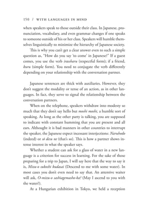 150 / with languages in mind
when speakers speak to those outside their class. In Japanese, pro-
nunciation, vocabulary, and even grammar changes if one speaks
to someone outside of his or her class. Speakers will humble them-
selves linguistically to minimize the hierarchy of Japanese society.
This is why you can’t get a clear answer even to such a simple
question as, “How do you say ‘to come’ in Japanese?” If a guest
comes, you use the verb irassharu (respectful form); if a friend,
kuru (simple form). You need to conjugate the verb differently
depending on your relationship with the conversation partner.
Japanese sentences are thick with auxiliaries. However, they
don’t suggest the modality or tense of an action, as in other lan-
guages. In fact, they serve to signal the relationship between the
conversation partners.
When on the telephone, speakers withdraw into modesty so
much that they don’t say hello but moshi moshi, a humble sort of
speaking. As long as the other party is talking, you are supposed
to indicate with constant humming that you are present and all
ears. Althought it is bad manners in other countries to interrupt
the speaker, the Japanese expect incessant interjections: Naruhodo
(indeed) or sō desu ne (that’s so). This is how a partner shows in-
tense interest in what the speaker says.
Whether a student can ask for a glass of water in a new lan-
guage is a criterion for success in learning. For the sake of those
preparing for a trip to Japan, I will say here that the way to say it
is, Mizu-o sukoshi kudasai (Descend to me with some water). In
most cases you don’t even need to say that. An attentive waiter
will ask, O-mizu-o sashiagemasho-ka? (May I ascend to you with
the water?).
At a Hungarian exhibition in Tokyo, we held a reception
 