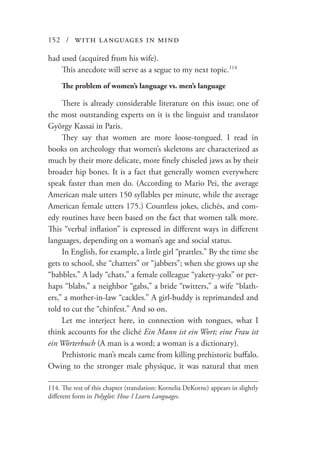 152 / with languages in mind
had used (acquired from his wife).
This anecdote will serve as a segue to my next topic.114
The problem of women’s language vs. men’s language
There is already considerable literature on this issue; one of
the most outstanding experts on it is the linguist and translator
György Kassai in Paris.
They say that women are more loose-tongued. I read in
books on archeology that women’s skeletons are characterized as
much by their more delicate, more finely chiseled jaws as by their
broader hip bones. It is a fact that generally women everywhere
speak faster than men do. (According to Mario Pei, the average
American male utters 150 syllables per minute, while the average
American female utters 175.) Countless jokes, clichés, and com-
edy routines have been based on the fact that women talk more.
This “verbal inflation” is expressed in different ways in different
languages, depending on a woman’s age and social status.
In English, for example, a little girl “prattles.” By the time she
gets to school, she “chatters” or “jabbers”; when she grows up she
“babbles.” A lady “chats,” a female colleague “yakety-yaks” or per-
haps “blabs,” a neighbor “gabs,” a bride “twitters,” a wife “blath-
ers,” a mother-in-law “cackles.” A girl-buddy is reprimanded and
told to cut the “chinfest.” And so on.
Let me interject here, in connection with tongues, what I
think accounts for the cliché Ein Mann ist ein Wort; eine Frau ist
ein Wörterbuch (A man is a word; a woman is a dictionary).
Prehistoric man’s meals came from killing prehistoric buffalo.
Owing to the stronger male physique, it was natural that men
114.	The rest of this chapter (translation: Kornelia DeKorne) appears in slightly
different form in Polyglot: How I Learn Languages.
 