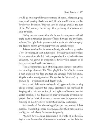 Kató Lomb / 153
would go hunting while women stayed at home. Moreover, preg-
nancy and nursing filled a woman’s life; she would not survive her
fertile years by much. This was slow to change; even at the turn
of the 20th century, the average life expectancy of a woman was
only 50 years.
Today we are aware that the brain is compartmentalized:
there exists a particular division of labor between the two hemi-
spheres. The right brain governs motion while the left brain plays
the decisive role in governing speech and verbal activity.
It is no wonder that in women the right brain has regressed—
if not in volume, at least in function—because women move less.
At the same time, the left brain, responsible for verbalization/vo-
calization, has grown in importance. Seventy-five percent of all
interpreters, worldwide, are women.
The ideogrammatic part of the Japanese character set reflects
the meanings of words. The “hieroglyph” for “man” is 人 because
a man walks on two legs and feet and emerges from the animal
kingdom with a straight torso. The symbol for “woman,” by con-
trast, is 女—a woman sits and doesn’t walk.
As a result of the decreased need and opportunity for moving
about, women’s capacity for spatial orientation has regressed. In
keeping with this, the radius of their sphere of interest has also
gotten smaller. It has focused on their immediate environment:
people. Let us think of a camera: one narrows its aperture when
focusing on nearby objects rather than faraway landscapes.
As a result of this shortening of perspective, women follow
personal relationships more closely, recognize their patterns more
readily, and talk about them more frequently.
Women have a closer relationship to words. It is therefore
logical that the number of women authors is on the rise. It is also
 