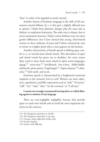 Kató Lomb / 155
“baw” in order to be regarded as nicely uttered.
Another feature of feminine language is the shift of all con-
sonants toward sibilants /ʃ, s, z/ that give a slightly affected tone
to speech. I think these phonetic changes play the same role as
fashion: to emphasize femininity. The male voice is deeper, due to
men’s anatomical structure. Today’s unisex fashions may not stress
gender differences, but I have noticed that young, short-haired
women in their uniforms of jeans and T-shirts instinctively start
to twitter at a higher pitch when a man appears on the horizon.
Another characteristic of female speech is shifting open vow-
els /a, o, u/ toward more closed vowels. This alternation of open
and closed vowels has given rise to doublets. For some reason
these tend to move from more closed to open across languages:
zigzag,115
teeny-tiny,116
knickknack, bric-a-brac, fiddle-faddle,
mishmash, pitter-patter, Tingeltangel,117
clopin-clopant,118
cahin-
caha,119
tittle-tattle, and so on.
Feminine speech is characterized by a heightened emotional
emphasis at the syntactic level as well. Women use more adjec-
tives, superlatives, and filler expressions such as “well,” “of course,”
“still,” “yet,” “only,” “also,” “on the contrary,” or “I tell you.”
I cannot too strongly recommend learning these so-called dilut-
ing agents to students of any language
These are non-negligible negligibles because they provide
space to catch one’s breath and to recall the more important ele-
ments in the sentence.
115.	The Hungarian equivalent is cikcakk.
116.	The Hungarian equivalent is csip-csup.
117.	German: cheap nightclub, honky-tonk.
118.	French: limping.
119.	French: with difficulty.
 