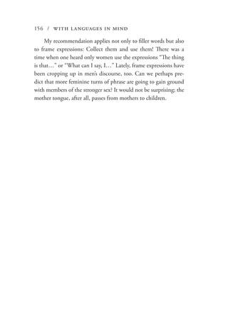156 / with languages in mind
My recommendation applies not only to filler words but also
to frame expressions: Collect them and use them! There was a
time when one heard only women use the expressions “The thing
is that…” or “What can I say, I…” Lately, frame expressions have
been cropping up in men’s discourse, too. Can we perhaps pre-
dict that more feminine turns of phrase are going to gain ground
with members of the stronger sex? It would not be surprising; the
mother tongue, after all, passes from mothers to children.
 