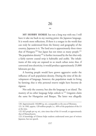 157
26
~
my hobby horse has run a long way with me; I will
have it take me back to my starting point: the Japanese language.
It is worth more reflections. If there is a tongue in the world that
can truly be understood from the history and geography of the
country, Japanese is it. The land area is approximately three times
that of Hungary,120
but Japan has ten times as many people.121
The population density122
is further increased by the fact that only
a fairly narrow coastal strip is habitable and arable. The inhab-
itants of this strip are exposed to so much urban noise that, if
converted into electricity, it would produce approximately 25,000
kilowatts per day.
A hunting people would have grown aggressive under the
influence of such population density. During the time of the de-
velopment of language, however, the population made its living
by farming; that is why personal reserve might have become de
rigueur.
Not only the country, but also the language is an island. The
mastery of no other language helps unlock it.123
Linguists claim
the same for Hungarian and Basque. The latter was allegedly
120.	Approximately 146,000 sq. mi.; comparable to the area of Montana.
121.	In 1983, approx. 120 million people; i.e., 40% of the population of the US
at the time.
122.	822 people per sq. mi., nine times that of the US overall, or approximately
that of Massachusetts.
123.	A knowledge of Chinese helps students understand some part of written
Japanese, but not speech.
 