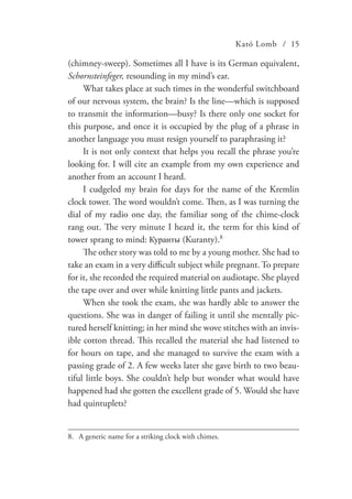 Kató Lomb / 15
(chimney-sweep). Sometimes all I have is its German equivalent,
Schornsteinfeger, resounding in my mind’s ear.
What takes place at such times in the wonderful switchboard
of our nervous system, the brain? Is the line—which is supposed
to transmit the information—busy? Is there only one socket for
this purpose, and once it is occupied by the plug of a phrase in
another language you must resign yourself to paraphrasing it?
It is not only context that helps you recall the phrase you’re
looking for. I will cite an example from my own experience and
another from an account I heard.
I cudgeled my brain for days for the name of the Kremlin
clock tower. The word wouldn’t come. Then, as I was turning the
dial of my radio one day, the familiar song of the chime-clock
rang out. The very minute I heard it, the term for this kind of
tower sprang to mind: Куранты (Kuranty).8
The other story was told to me by a young mother. She had to
take an exam in a very difficult subject while pregnant. To prepare
for it, she recorded the required material on audiotape. She played
the tape over and over while knitting little pants and jackets.
When she took the exam, she was hardly able to answer the
questions. She was in danger of failing it until she mentally pic-
tured herself knitting; in her mind she wove stitches with an invis-
ible cotton thread. This recalled the material she had listened to
for hours on tape, and she managed to survive the exam with a
passing grade of 2. A few weeks later she gave birth to two beau-
tiful little boys. She couldn’t help but wonder what would have
happened had she gotten the excellent grade of 5. Would she have
had quintuplets?
8.	 A generic name for a striking clock with chimes.
 