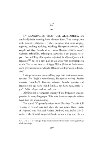 159
27
~
in languages that use alphabets, one
can hardly infer meaning from phonetic form. True enough, one
will encounter sibilants everywhere in words that mean sipping,
supping, sniffling, suckling, snuffling. Hungarian: szürcsöl, szív,
szopik, szipákol. French: siroter, sucer. Russian: сосать [sosat’].
German: schnüffeln, schnuppen, schlürfen. I am pleased to re-
port that sniffling (Hungarian szipákol  ) is shipa-shipa-suru in
Japanese.124
But you can’t play it safe even with onomatopoetic
words. The hoarse roosters of foggy Albion (Britain), for instance,
don’t greet dawn with kukurikú (Hungarian) but “cock-a-doodle-
doo.”
Cats speak a more universal language than their canine coun-
terparts. The English meow/miaou, Hungarian nyávog, Russian
мяукать [myaukat’], German miauen, French miauler, and
Japanese nya nya naku sound familiar, but bark, ugat, лаять [la-
yat’], bellen, aboyer, and hoeru do not.
Blabla is not a Hungarian specialty but a frequently used ex-
pression in many languages. This, too, is onomatopoeia: blöken,
béget, baa, etc. mean bleating.
The sound “i” generally refers to smaller sizes. Tera (in full:
Terézia, cf. Teresa) was Teri when she was small; Pista (István,
cf. Stephen) was Pisti; and András (Andrew) was Andris. My fa-
vorite is the Spanish chiquirritín—it means a tiny tot. On the
124.	しぱしぱする(shipa shipa suru) more closely refers to blinking (perhaps
while sneezing).
 