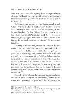 160 / with languages in mind
other hand, one cannot infer anything from the length or brevity
of words. In Hawaii, the tiny little fish hiding in reef crevices is
humuhumunukunukuāpuaʻa,125
but its relative the size of a whale
is simply o.126
Unfortunately, we are often deceived by compounds as well.
When I first met the French word saindoux, I fell into a reverie
about its beauty: it means healthy (sain) and sweet (doux). It must
be something beautiful then. What a disappointment it was to
learn that it means lard! On the other hand, the combination of
butter and fly may suggest an insect dropped into rancid butter,
but together the words mean another creature—for me, the most
beautiful.
Returning to Chinese and Japanese, the character that imi-
tates the shape of a swaddled baby ( 子 ) means child. We al-
ready know the symbol for woman ( 女 ). The two together mean
good ( 好 ). Interestingly, the Japanese pronounce it the same
way (yoi) that Hungarians do (jó, pr. “yo”) but the languages have
no connection. To avoid accusations of illusory language stud-
ies, I don’t dare refer to the fact that só (salt, pr. “sho”) is shio in
Japanese. In Japanese and Hungarian the possessor precedes the
possession (e.g., the gardener’s dog). As for names, in Japanese
(and in Hungarian, Chinese, and Korean) the first name follows
the surname.127
Pictorial writing is logical. Let’s consider the personal acces-
sory that Russians use against the sun (зонтик, zontik), Italians
against water (paracqua), Hungarians and the French against the
125.	Reef triggerfish, the state fish of Hawaii.
126.	The species o is unknown. The term for shark (one of the largest living fish)
is manō in Hawaiian. The whale shark is the largest extant fish species.
127.	Vietnamese follows the same convention as well.
 