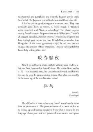 Kató Lomb / 161
rain (esernyő and parapluie), and what the English use for shade
(umbrella). The Japanese symbol is obvious and illustrative: 傘.
A further advantage of pictograms is compactness. They have
especially great merit in mottos. A recent slogan is “Japanese
spirit combined with Western technology.” The phrase requires
merely four characters; the pronunciation is Wakon yōsai. The title
of a recent bestseller, Banshun sōya (A Troublesome Night in the
Late Spring) took me no less than 12 syllables to translate into
Hungarian (A késő tavasz egy zűrös éjszakája). In this case, too, the
original title consists of four characters. They are so beautiful that
I can’t help writing them here:
晩 春 騒 夜
Now I would like to share a riddle with my dear readers, al-
beit not from Japanese but from Chinese. The symbol for a soldier
is 兵. His helmeted head, his lance thrust forward, and his two
legs can be seen. Its pronunciation is ping. But what can possibly
be the meaning of the combination below?
乒 乓
Answer:
(ƃuod ƃuᴉԀ)
The difficulty is that a character doesn’t reveal much about
how to pronounce it. The pronunciation of a character has to
be looked up and learned separately from what it means. In the
language of computer science, you need to enter one more piece
 