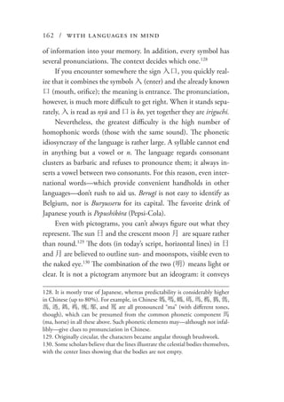 162 / with languages in mind
of information into your memory. In addition, every symbol has
several pronunciations. The context decides which one.128
If you encounter somewhere the sign 入口, you quickly real-
ize that it combines the symbols 入 (enter) and the already known
口 (mouth, orifice); the meaning is entrance. The pronunciation,
however, is much more difficult to get right. When it stands sepa-
rately, 入 is read as nyū and 口 is ko, yet together they are iriguchi.
Nevertheless, the greatest difficulty is the high number of
homophonic words (those with the same sound). The phonetic
idiosyncrasy of the language is rather large. A syllable cannot end
in anything but a vowel or n. The language regards consonant
clusters as barbaric and refuses to pronounce them; it always in-
serts a vowel between two consonants. For this reason, even inter-
national words—which provide convenient handholds in other
languages—don’t rush to aid us. Berugī is not easy to identify as
Belgium, nor is Buryusseru for its capital. The favorite drink of
Japanese youth is Pepushikōra (Pepsi-Cola).
Even with pictograms, you can’t always figure out what they
represent. The sun 日 and the crescent moon 月 are square rather
than round.129
The dots (in today’s script, horizontal lines) in 日
and 月 are believed to outline sun- and moonspots, visible even to
the naked eye.130
The combination of the two (明) means light or
clear. It is not a pictogram anymore but an ideogram: it conveys
128. It is mostly true of Japanese, whereas predictability is considerably higher
in Chinese (up to 80%). For example, in Chinese 媽, 嗎, 螞, 碼, 瑪, 榪, 獁, 傌,
溤, 遤, 鎷, 禡, 㾺,䣕, and 罵 are all pronounced “ma” (with different tones,
though), which can be presumed from the common phonetic component 馬
(ma, horse) in all these above. Such phonetic elements may—although not infal-
libly—give clues to pronunciation in Chinese.
129.	Originally circular, the characters became angular through brushwork.
130.	Some scholars believe that the lines illustrate the celestial bodies themselves,
with the center lines showing that the bodies are not empty.
 