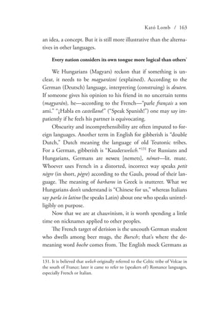 Kató Lomb / 163
an idea, a concept. But it is still more illustrative than the alterna-
tives in other languages.
Every nation considers its own tongue more logical than others’
We Hungarians (Magyars) reckon that if something is un-
clear, it needs to be magyarázni (explained). According to the
German (Deutsch) language, interpreting (construing) is deuten.
If someone gives his opinion to his friend in no uncertain terms
(magyarán), he—according to the French—“parle français a son
ami.” “¡Habla en castellano!” (“Speak Spanish!”) one may say im-
patiently if he feels his partner is equivocating.
Obscurity and incomprehensibility are often imputed to for-
eign languages. Another term in English for gibberish is “double
Dutch,” Dutch meaning the language of old Teutonic tribes.
For a German, gibberish is “Kauderwelsch.”131
For Russians and
Hungarians, Germans are немец [nemets], német—lit. mute.
Whoever uses French in a distorted, incorrect way speaks petit
nègre (in short, pègre) according to the Gauls, proud of their lan-
guage. The meaning of barbaros in Greek is stutterer. What we
Hungarians don’t understand is “Chinese for us,” whereas Italians
say parla in latino (he speaks Latin) about one who speaks unintel-
ligibly on purpose.
Now that we are at chauvinism, it is worth spending a little
time on nicknames applied to other peoples.
The French target of derision is the uncouth German student
who dwells among beer mugs, the Bursch  ; that’s where the de-
meaning word boche comes from. The English mock Germans as
131.	It is believed that welsch originally referred to the Celtic tribe of Volcae in
the south of France; later it came to refer to (speakers of) Romance languages,
especially French or Italian.
 