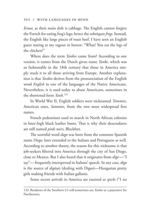 164 / with languages in mind
Kraut, as their main dish is cabbage. The English cannot forgive
the French for eating frog’s legs; hence the sobriquet frogs. Instead,
the English like large pieces of roast beef. I have seen an English
guest staring at my ragout in horror: “What? You eat the legs of
the chicken?”
Where does the term Yankee come from? According to one
version, it comes from the Dutch given name Yanke, which was
so fashionable in the 18th century that those in America sim-
ply stuck it to all those arriving from Europe. Another explana-
tion is that Yankee derives from the pronunciation of the English
word English in one of the languages of the Native Americans.
Nevertheless, it is used today to abuse Americans, sometimes in
the shortened form Yank.132
In World War II, English soldiers were nicknamed Tommies,
American ones, Sammies, from the two most widespread first
names.
French pedestrians used to march in North African colonies
in knee-high black leather boots. That is why their descendants
are still named pieds noirs, Blackfeet.
The scornful word dago was born from the common Spanish
name Diego, later extended to the Italians and Portuguese as well.
According to another theory, the reason for this nickname is that
job-seekers filtered into America through the city of San Diego,
close to Mexico. But I also heard that it originates from digo —“I
say”— frequently interspersed in Italians’ speech. In any case, digo
is the source of digózás (dealing with Digos)—Hungarian pretty
girls making friends with Italian gallants.
Some recent arrivals in America are taunted as spicks (“I no
132.	Residents of the Southern US will sometimes use Yankee as a pejorative for
Northerners.
 