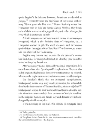 Kató Lomb / 165
speak English”). In Mexico, however, Americans are derided as
gringos,133
reportedly from the first words of the former soldiers’
song “Green grows the lilac tree...” Ferenc Karinthy writes that
Hungarian men in Italy are named Signori Preghi as they begin
each of their sentences with prego (I ask you) rather than per fa-
vore, which is customary in Italy.
A Soviet acquaintance of mine warned me not to use венгерка
[vengerka], which is the feminine form of Hungarian, i.e., a
Hungarian woman or girl. The word was once used for women
spirited from the nightclubs of Pest-Buda134
to Moscow, to enter-
tain the officers of the Tsarist army.
English navy doctors used to prescribe the juice of a lemon-
like fruit, lime, for scurvy. Sailors had no idea that they would be
teased as limeys by Americans.
After derogatory names dictated by national chauvinism, let’s
console ourselves with “good speech”: euphemisms. They are also
called linguistic fig leaves as they cover whatever must be covered.
More exactly, euphemisms cover whatever an era considers vulgar.
We shouldn’t think that we pioneered outspokenness.
Shakespeare’s works were only made permissible for schoolchil-
dren by the intervention of Thomas Bowdler, ad usum delphini.135
Shakespeare’s works, in their unbowdlerized forms, describe cer-
tain situations more crudely than do some of today’s novelists.
In the original, Romeo and Juliet’s lacy and delicate love is back-
dropped by ribald men’s jokes.
It was necessary in the mid-19th century to expurgate these
133.	Today: gabachos.
134.	The former, now obsolete, name for Budapest.
135.	The phrase derives from the fact that books were rewritten and tamed for
the heir to the French throne—the dauphin.
 