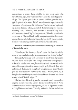 166 / with languages in mind
masterpieces to make them suitable for the court. After the
stern Middle Ages, the Victorian Period was the most hypocriti-
cal age. The Queen gave birth to several children, yet she was a
typical spinster (the word doesn’t sound as contemptuous as the
Hungarian vénkisasszony, lit. old miss). This is when a legion of
expressions became taboo, several of them for religious reasons,
including “hell,” “damned,” and “bloody.” A Victorian lady faint-
ed if someone uttered “leg” in her presence. “Bloody” is said to be
a reference to Christ’s blood, and it was once considered so unut-
terable that the whole Empire blushed when G. B. Shaw wrote it.
It is still occasionally paraphrased as the Shavian adjective.
Victorian overrefinement is still remembered today in a number
of linguistic fig leaves
“Heartburn,” for instance, doesn’t mean the burning of the
heart, as one might intuit by its components, but simply “reflux.”
In English, “to sleep with a woman” is an obvious fig leaf; in
Spanish, hacer cositas (do little things) serves the same purpose.
In French, coucher avec une femme (sleep with a woman) is the
acceptable expression of an unacceptable verb (baiser). But who
understands that baiser is completely acceptable as a noun? Rodin
gave his most beautiful sculpture the title Le Baiser (The Kiss). I
thought that the Hungarian verb derived from that too, but I was
wrong: It is of Turkish origin.136
The fact that this activity can be expressed gently but not less
tangibly is exemplified by Dante’s description of the fall of Paolo
and Francesca da Rimini: Quel giorno più non vi leggemmo avante.
In Longfellow’s translation: That day no farther did we read there-
136.	Baszik. Basmak means “to press” in Turkish.
 