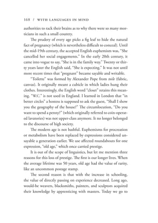 168 / with languages in mind
authorities to rack their brains as to why there were so many mor-
ticians in such a small country.
The prudery of every age picks a fig leaf to hide the natural
fact of pregnancy (which is nevertheless difficult to conceal). Until
the mid-19th century, the accepted English euphemism was, “She
cancelled her social engagements.” In the early 20th century, it
came into vogue to say, “She is in the family way.” Twenty or thir-
ty years later the English said, “She is expecting.” It was not until
more recent times that “pregnant” became sayable and writable.
“Toilette” was formed by Alexander Pope from toile (fabric,
canvas). It originally meant a cubicle in which ladies hung their
clothes. Interestingly, the English word “closet” retains this mean-
ing. “W.C.” is not used in England. I learned in London that “in
better circles” a hostess is supposed to ask the guest, “Shall I show
you the geography of the house?” The circumlocution, “Do you
want to spend a penny?” (which originally referred to coin-operat-
ed lavatories) was not upper-class anymore. It no longer belonged
to the discourse of high society.
The modern age is not bashful. Euphemisms for procreation
or metabolism have been replaced by expressions considered un-
sayable a generation earlier. We use affected roundabouts for one
expression, “old age,” which once carried prestige.
It is out of the scope of linguistics, but let me mention three
reasons for this loss of prestige. The first is our longer lives. When
the average lifetime was 50 years, old age had the value of rarity,
like an uncommon postage stamp.
The second reason is that with the increase in schooling,
the value of directly passing on experience decreased. Long ago,
would-be weavers, blacksmiths, painters, and sculptors acquired
their knowledge by apprenticing with masters. Today we go to
 