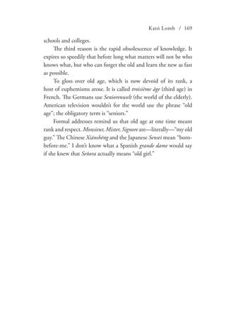 Kató Lomb / 169
schools and colleges.
The third reason is the rapid obsolescence of knowledge. It
expires so speedily that before long what matters will not be who
knows what, but who can forget the old and learn the new as fast
as possible.
To gloss over old age, which is now devoid of its rank, a
host of euphemisms arose. It is called troisième âge (third age) in
French. The Germans use Seniorenwelt (the world of the elderly).
American television wouldn’t for the world use the phrase “old
age”; the obligatory term is “seniors.”
Formal addresses remind us that old age at one time meant
rank and respect. Monsieur, Mister, Signore are—literally—“my old
guy.” The Chinese Xiānshēng and the Japanese Sensei mean “born-
before-me.” I don’t know what a Spanish grande dame would say
if she knew that Señora actually means “old girl.”
 