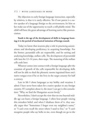 172 / with languages in mind
My objection to early foreign language instruction, especially
by relatives, is that it is rarely effective. Yet if one parent is a na-
tive speaker of a language foreign to the environment, let him or
her make use of the opportunity to teach a still-pliable mind. The
child will have the great advantage of learning native-like pronun-
ciation.
Youth is the age of the development of skills in language learn-
ing; it is the period of mechanical imitation of foreign sounds
Today we know that neurons play a role in practicing autom-
atisms and developing proficiency in acquiring knowledge. For
the former, pyramidal cells are responsible, and for sorting and
analyzing knowledge, stellate cells. The development of pyramidal
cells lasts for 12–14 years, then stops. The maturing of the stellate
cells ends later.
Whoever comes into contact with a foreign language after the
cessation of growth of the cells responsible for developing skills
will not be able to shed the phonetic norms ingrained from one’s
native tongue even if he or she lives in the target country for half
a century.
Late in life I chose languages as my hobby and vocation. I
admit I have never been taken for a native speaker in any foreign
country. If I complain about it, the most I can get is this consola-
tion: “Why, we find the Hungarian accent lovely.”
Nevertheless, I don’t accept the view that no one beyond mid-
dle age can learn a foreign language. I often hear people voicing
this mistaken belief, and when I disabuse them of it, they usu-
ally argue that “Sometimes I forget even my neighbor’s name,”
or “I can’t even recall the street where I used to live,” or “I can’t
recognize people who say hello to me, even though we go to the
 