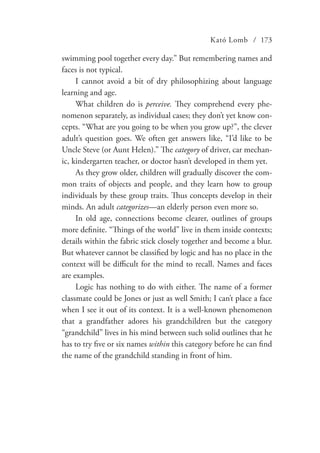 Kató Lomb / 173
swimming pool together every day.” But remembering names and
faces is not typical.
I cannot avoid a bit of dry philosophizing about language
learning and age.
What children do is perceive. They comprehend every phe-
nomenon separately, as individual cases; they don’t yet know con-
cepts. “What are you going to be when you grow up?”, the clever
adult’s question goes. We often get answers like, “I’d like to be
Uncle Steve (or Aunt Helen).” The category of driver, car mechan-
ic, kindergarten teacher, or doctor hasn’t developed in them yet.
As they grow older, children will gradually discover the com-
mon traits of objects and people, and they learn how to group
individuals by these group traits. Thus concepts develop in their
minds. An adult categorizes—an elderly person even more so.
In old age, connections become clearer, outlines of groups
more definite. “Things of the world” live in them inside contexts;
details within the fabric stick closely together and become a blur.
But whatever cannot be classified by logic and has no place in the
context will be difficult for the mind to recall. Names and faces
are examples.
Logic has nothing to do with either. The name of a former
classmate could be Jones or just as well Smith; I can’t place a face
when I see it out of its context. It is a well-known phenomenon
that a grandfather adores his grandchildren but the category
“grandchild” lives in his mind between such solid outlines that he
has to try five or six names within this category before he can find
the name of the grandchild standing in front of him.
 