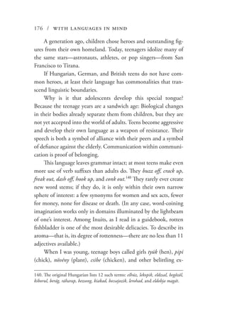 176 / with languages in mind
A generation ago, children chose heroes and outstanding fig-
ures from their own homeland. Today, teenagers idolize many of
the same stars—astronauts, athletes, or pop singers—from San
Francisco to Tirana.
If Hungarian, German, and British teens do not have com-
mon heroes, at least their language has commonalities that tran-
scend linguistic boundaries.
Why is it that adolescents develop this special tongue?
Because the teenage years are a sandwich age: Biological changes
in their bodies already separate them from children, but they are
not yet accepted into the world of adults. Teens become aggressive
and develop their own language as a weapon of resistance. Their
speech is both a symbol of alliance with their peers and a symbol
of defiance against the elderly. Communication within communi-
cation is proof of belonging.
This language leaves grammar intact; at most teens make even
more use of verb suffixes than adults do. They buzz off, crack up,
freak out, dash off, hook up, and conk out.140
They rarely ever create
new word stems; if they do, it is only within their own narrow
sphere of interest: a few synonyms for women and sex acts, fewer
for money, none for disease or death. (In any case, word-coining
imagination works only in domains illuminated by the lightbeam
of one’s interest. Among Inuits, as I read in a guidebook, rotten
fishbladder is one of the most desirable delicacies. To describe its
aroma—that is, its degree of rottenness—there are no less than 11
adjectives available.)
When I was young, teenage boys called girls tyúk (hen), pipi
(chick), növény (plant), csibe (chicken), and other belittling ex-
140.	The original Hungarian lists 12 such terms: elhúz, lekopik, eldzsal, begőzöl,
kiborul, berág, ráharap, bezsong, kiakad, becsajozik, lerohad, and eldobja magát.
 