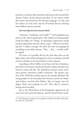 Kató Lomb / 177
pressions to enhance their masculine self-esteem and conceal their
shyness. Today, csaj has become prevalent. In our unisex world,
this word—borrowed from the Romany language—is only used
for women. Its rival, bula, may be of German descent, deriving
from Buhlerin (pretty woman).
Our rich adjectives have become bland
“Awesome,” “smashing,” and “terrific”141
can be applied at any
point on the scale of appreciation. The subtlety of young people’s
words has faded. Izé (“thing,” an all-purpose replacement word)
has been replaced by téma (lit. theme, topic). “What are you look-
ing for?” I asked a teenager the other day who was groping for
something on our dark staircase. “That … that … switchy stuff,”
he replied.
Of course, it is possible that by the time these lines see the
light of day, téma will have dropped out of our vocabulary and will
sound as obsolete as hon (homeland) or hitves (spouse).
According to Alvin Toffler, in the future the line of demarca-
tion will not lie between North and South or black and white, but
between young and old. The detachment process causes some-
times greater, sometimes smaller excitement. The greatest one,
that of the 1968 Paris student protest, has already subsided. The
young people on the barricades have become tamed into fathers
and mothers, married with children. They no longer voice the
slogan “Don’t trust anybody over 30.” Their effect is, however,
lasting and irreversible.
Just as the Third Estate of the bourgeoisie appeared on the
scene after the French Revolution, and the Fourth Estate (work-
141.	The Hungarian examples in the original are haláli (lit. deathly), oltári (altar-
ly), állati (lit. animal-like).
 
