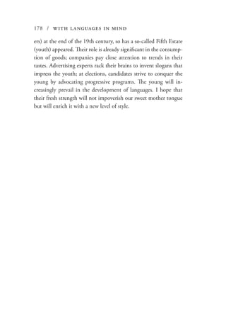 178 / with languages in mind
ers) at the end of the 19th century, so has a so-called Fifth Estate
(youth) appeared. Their role is already significant in the consump-
tion of goods; companies pay close attention to trends in their
tastes. Advertising experts rack their brains to invent slogans that
impress the youth; at elections, candidates strive to conquer the
young by advocating progressive programs. The young will in-
creasingly prevail in the development of languages. I hope that
their fresh strength will not impoverish our sweet mother tongue
but will enrich it with a new level of style.
 
