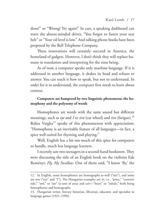 Kató Lomb / 17
done!” or “Wrong! Try again!” In cars, a speaking dashboard can
warn the absent-minded driver, “You forgot to fasten your seat
belt” or “Your oil level is low.” And talking phone books have been
proposed by the Bell Telephone Company.
These innovations will certainly succeed in America, the
homeland of gadgets. However, I don’t think they will replace hu-
mans in translation and interpreting for the time being.
As of now, a computer speaks only machine language. If it is
addressed in another language, it shakes its head and refuses to
answer. You can teach it how to speak, but not to understand. In
order for it to understand, the computer first needs to learn about
context.
Computers are hampered by two linguistic phenomena: the ho-
mophony and the polysemy of words
Homophones are words with the same sound but different
meanings, such as eye and I or tire (car wheel) and tire (fatigue).12
Balázs Vargha13
speaks of this phenomenon with appreciation:
“Homophony is an inevitable feature of all languages—in fact, a
spice well-suited for rhyming and playing.”
Well, English has a bit too much of this spice for computers
to handle, much less language learners.
I recently saw two teenagers in a second-hand bookstore. They
were discussing the title of an English book on the violinist Ede
Reményi: Fly, My Swallow. One of them said, “I know ‘fly,’ the
12.	 In English, some homophones are homographs as well (“tire”), and some
are not (“eye” and “I”). The Hungarian examples are ár, i.e., “price,” “current/
tide,” “awl,” or “are” (a unit of area) and szív—“heart” or “inhale,” both being
homophones and homographs.
13.	 Hungarian writer, literary historian, librarian, educator, and specialist in
language games (1921–1996).
 