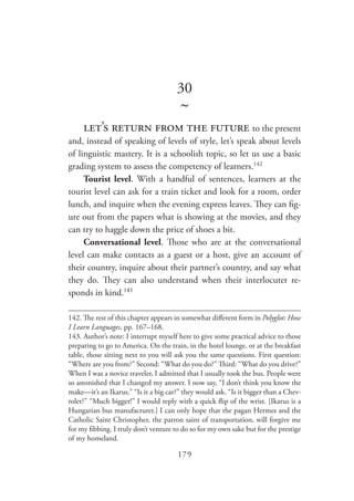 179
30
~
let’s return from the future to the present
and, instead of speaking of levels of style, let’s speak about levels
of linguistic mastery. It is a schoolish topic, so let us use a basic
grading system to assess the competency of learners.142
Tourist level. With a handful of sentences, learners at the
tourist level can ask for a train ticket and look for a room, order
lunch, and inquire when the evening express leaves. They can fig-
ure out from the papers what is showing at the movies, and they
can try to haggle down the price of shoes a bit.
Conversational level. Those who are at the conversational
level can make contacts as a guest or a host, give an account of
their country, inquire about their partner’s country, and say what
they do. They can also understand when their interlocuter re-
sponds in kind.143
142. The rest of this chapter appears in somewhat different form in Polyglot: How
I Learn Languages, pp. 167–168.
143.	Author’s note: I interrupt myself here to give some practical advice to those
preparing to go to America. On the train, in the hotel lounge, or at the breakfast
table, those sitting next to you will ask you the same questions. First question:
“Where are you from?” Second: “What do you do?” Third: “What do you drive?”
When I was a novice traveler, I admitted that I usually took the bus. People were
so astonished that I changed my answer. I now say, “I don’t think you know the
make—it’s an Ikarus.” “Is it a big car?” they would ask. “Is it bigger than a Chev-
rolet?” “Much bigger!” I would reply with a quick flip of the wrist. [Ikarus is a
Hungarian bus manufacturer.] I can only hope that the pagan Hermes and the
Catholic Saint Christopher, the patron saint of transportation, will forgive me
for my fibbing. I truly don’t venture to do so for my own sake but for the prestige
of my homeland.
 