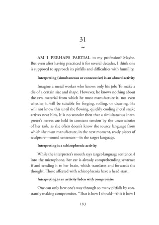 183
31
~
am i perhaps partial to my profession? Maybe.
But even after having practiced it for several decades, I think one
is supposed to approach its pitfalls and difficulties with humility.
Interpreting (simultaneous or consecutive) is an absurd activity
Imagine a metal worker who knows only his job: To make a
die of a certain size and shape. However, he knows nothing about
the raw material from which he must manufacture it, not even
whether it will be suitable for forging, rolling, or drawing. He
will not know this until the flowing, quickly cooling metal snake
arrives near him. It is no wonder then that a simultaneous inter-
preter’s nerves are held in constant tension by the uncertainties
of her task, as she often doesn’t know the source language from
which she must manufacture, in the next moment, ready pieces of
sculpture—sound sentences—in the target language.
Interpreting is a schizophrenic activity
While the interpreter’s mouth says target-language sentence A
into the microphone, her ear is already comprehending sentence
B and sending it to her brain, which translates and forwards the
thought. Those affected with schizophrenia have a head start.
Interpreting is an activity laden with compromise
One can only hew one’s way through so many pitfalls by con-
stantly making compromises. “That is how I should—this is how I
 